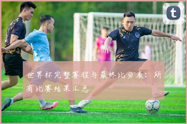 世界杯完整赛程与最终比分表:所有比赛结果汇总