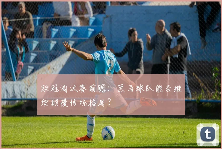 欧冠淘汰赛前瞻：黑马球队能否继续颠覆传统格局？