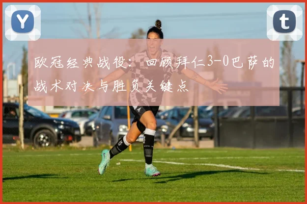 欧冠经典战役：回顾拜仁3-0巴萨的战术对决与胜负关键点