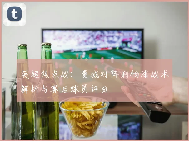 英超焦点战：曼城对阵利物浦战术解析与赛后球员评分