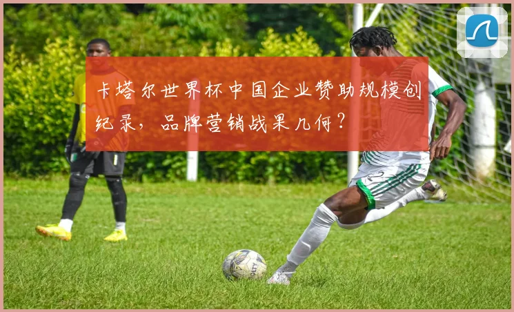卡塔尔世界杯中国企业赞助规模创纪录，品牌营销战果几何？