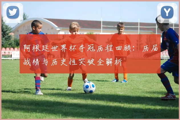 阿根廷世界杯夺冠历程回顾：历届战绩与历史性突破全解析