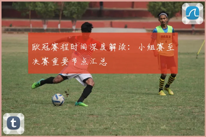 欧冠赛程时间深度解读：小组赛至决赛重要节点汇总