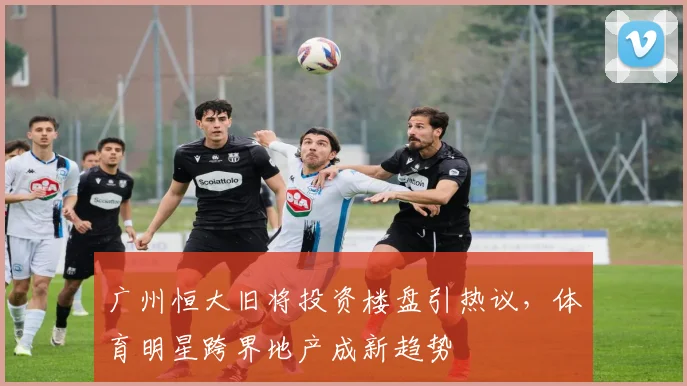 广州恒大旧将投资楼盘引热议，体育明星跨界地产成新趋势