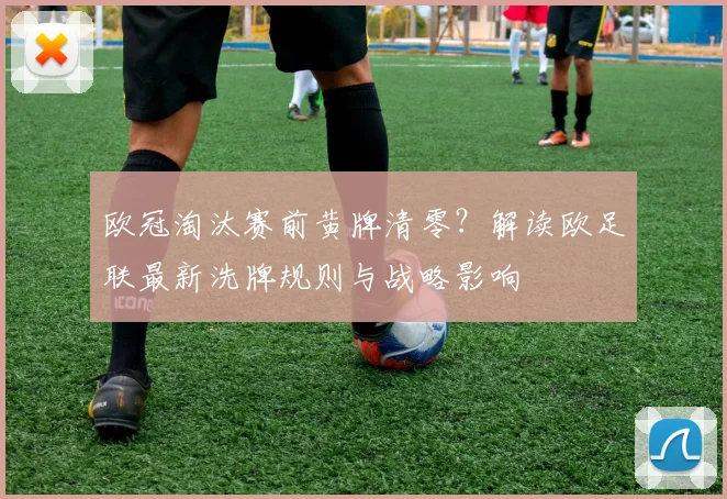 欧冠淘汰赛前黄牌清零？解读欧足联最新洗牌规则与战略影响