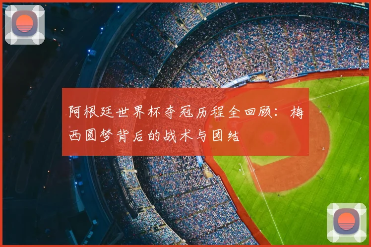 阿根廷世界杯夺冠历程全回顾:梅西圆梦背后的战术与团结