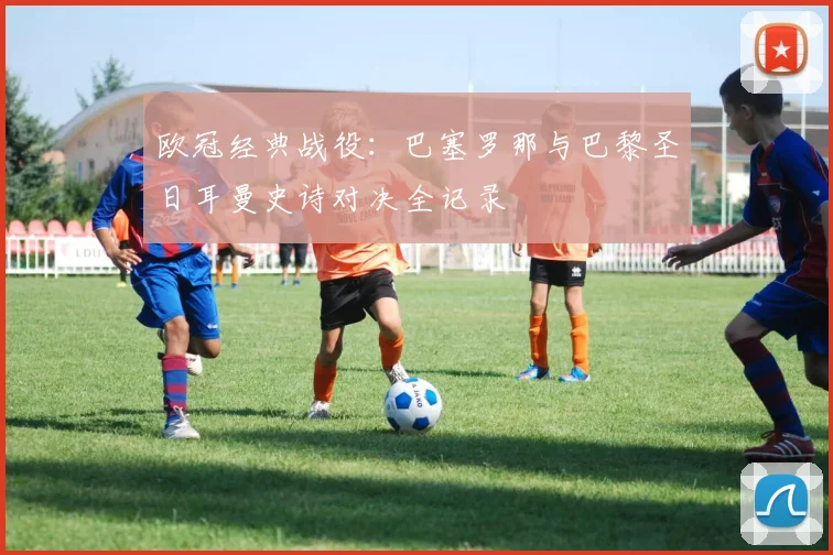 欧冠经典战役：巴塞罗那与巴黎圣日耳曼史诗对决全记录