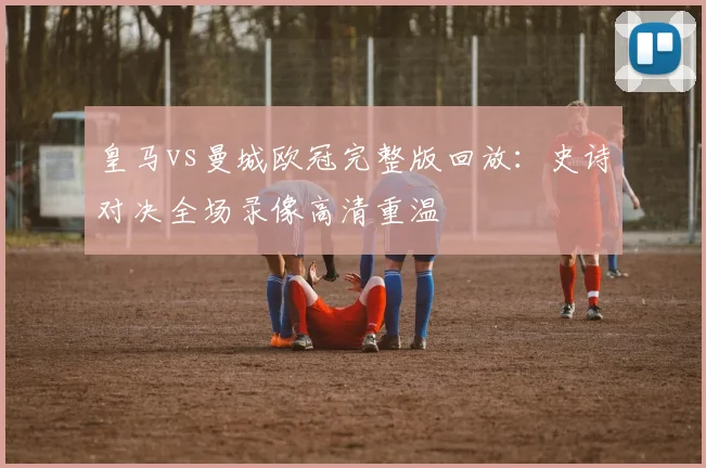 皇马vs曼城欧冠完整版回放：史诗对决全场录像高清重温