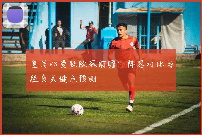 皇马vs曼联欧冠前瞻：阵容对比与胜负关键点预测