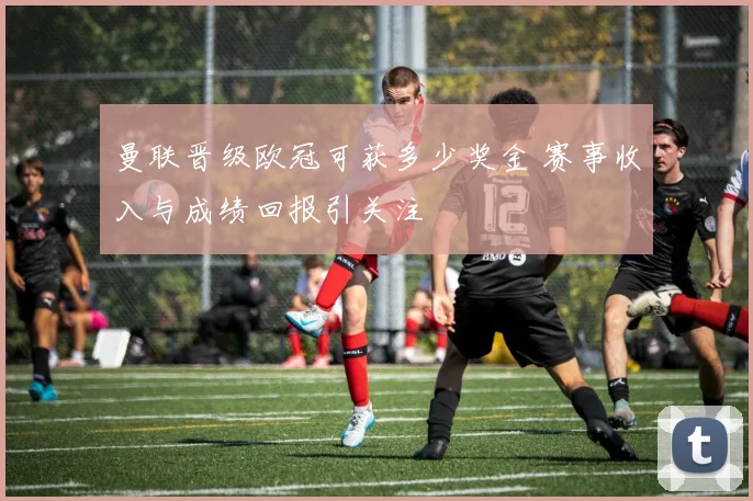 曼联晋级欧冠可获多少奖金 赛事收入与成绩回报引关注