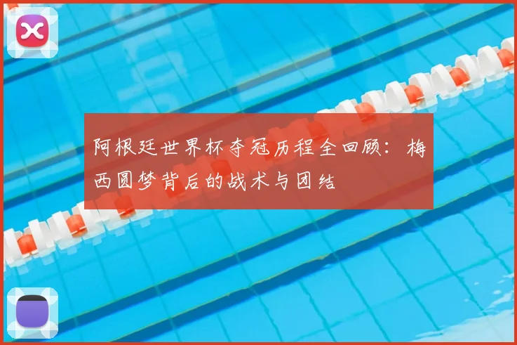 阿根廷世界杯夺冠历程全回顾：梅西圆梦背后的战术与团结