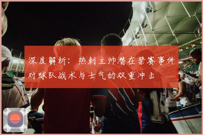 深度解析：热刺主帅潜在禁赛事件对球队战术与士气的双重冲击