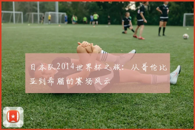 日本队2014世界杯之旅：从哥伦比亚到希腊的赛场风云