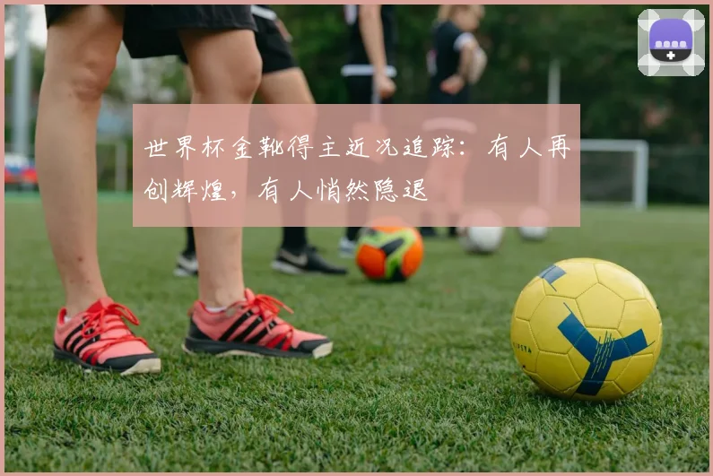 世界杯金靴得主近况追踪：有人再创辉煌，有人悄然隐退