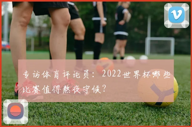 专访体育评论员:2022世界杯哪些比赛值得熬夜守候?