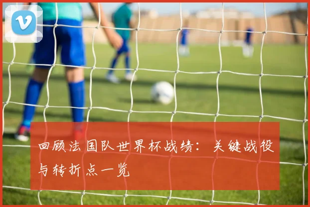 回顾法国队世界杯战绩：关键战役与转折点一览