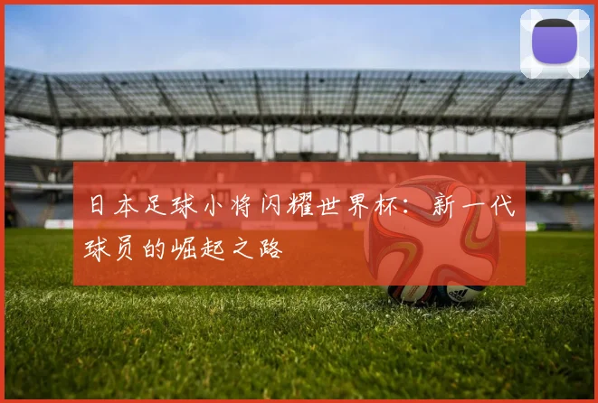 日本足球小将闪耀世界杯：新一代球员的崛起之路