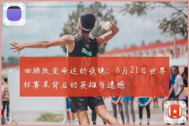 回顾改变命运的夜晚：6月21日世界杯赛果背后的英雄与遗憾