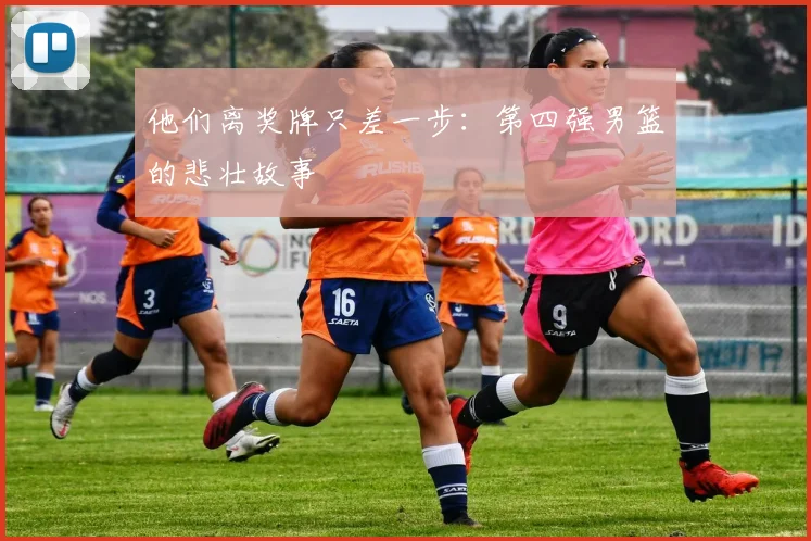 他们离奖牌只差一步：第四强男篮的悲壮故事