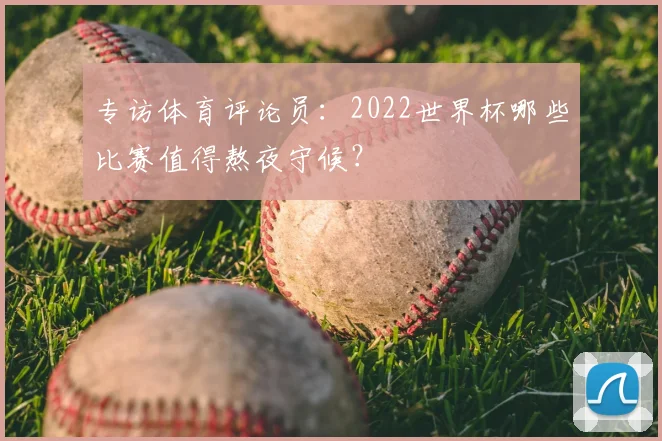 专访体育评论员:2022世界杯哪些比赛值得熬夜守候?