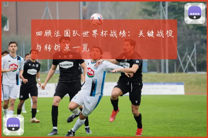 回顾法国队世界杯战绩：关键战役与转折点一览