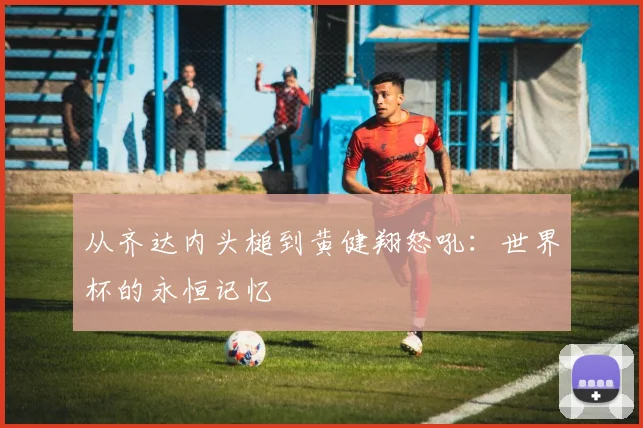 从齐达内头槌到黄健翔怒吼：世界杯的永恒记忆