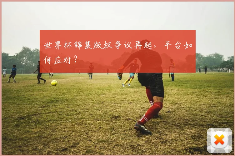 世界杯锦集版权争议再起，平台如何应对？