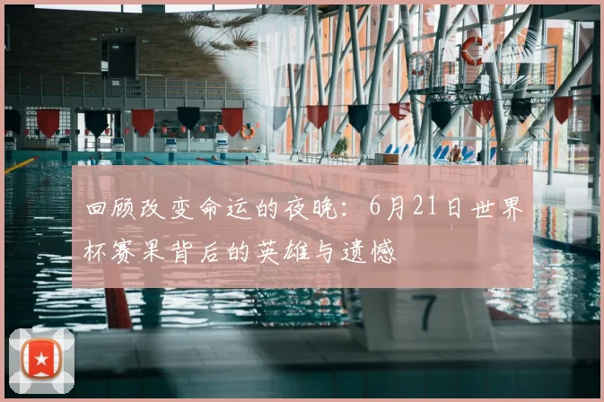 回顾改变命运的夜晚：6月21日世界杯赛果背后的英雄与遗憾